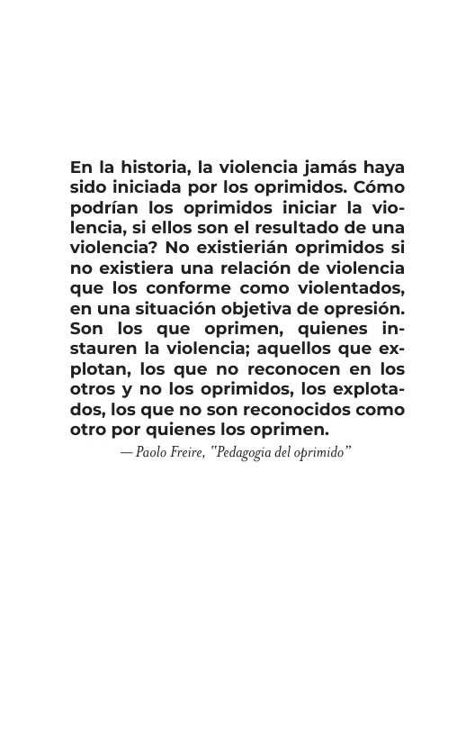 En la historia, la violencia jamas haya sido iniciada por los oprimidos. C6mo podrian los oprimidos iniciar la vio- lencia, si ellos son el resultado de una violencia? No existierian oprimidos si no existiera una relacién de violencia que los conforme como violentados, en una situacién objetiva de opresién.  Son los que oprimen, quienes in- stauren la violencia; aquellos que ex- plotan, los que no reconocen en los  otros y no los opi os, los explota- dos, los que no son reconocidos como otro por quienes los oprimen.  — Paolo Freire, "Pedagogia del oprimido” 